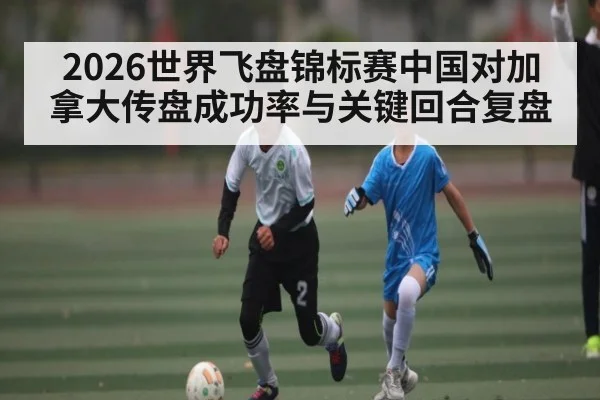 2026世界飞盘锦标赛中国对加拿大传盘成功率与关键回合复盘